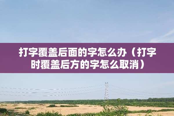 打字覆盖后面的字怎么办（打字时覆盖后方的字怎么取消）