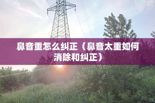 鼻音重怎么纠正（鼻音太重如何消除和纠正）