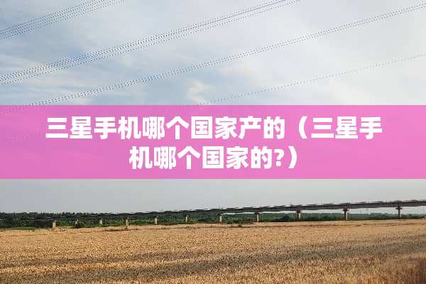 三星手机哪个国家产的（三星手机哪个国家的?）