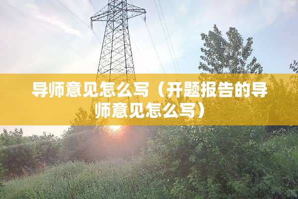 导师意见怎么写（开题报告的导师意见怎么写）