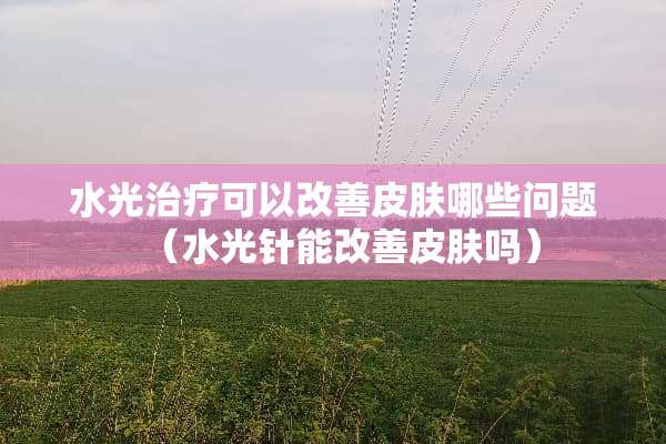 水光治疗可以改善皮肤哪些问题（水光针能改善皮肤吗）