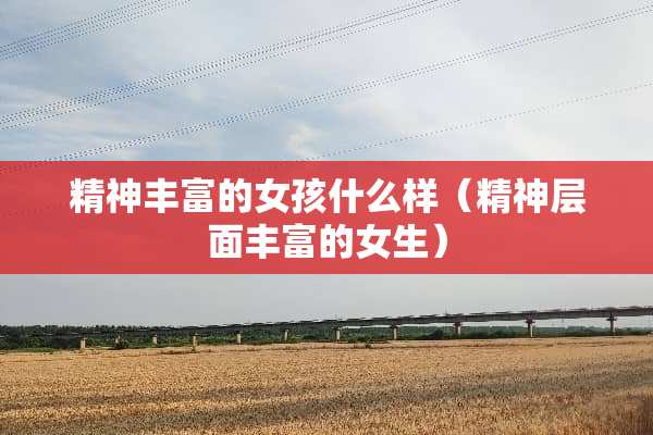 精神丰富的女孩什么样（精神层面丰富的女生）