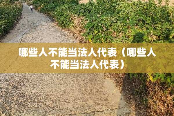 哪些人不能当法人代表（哪些人不能当法人代表）
