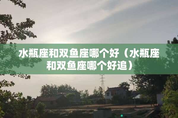 水瓶座和双鱼座哪个好（水瓶座和双鱼座哪个好追）