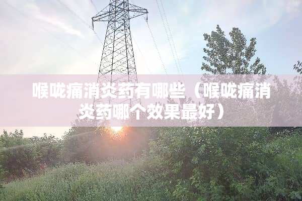 喉咙痛消炎药有哪些（喉咙痛消炎药哪个效果最好）