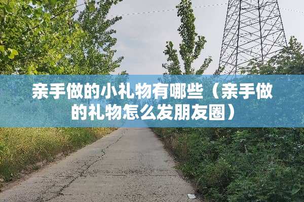 亲手做的小礼物有哪些（亲手做的礼物怎么发朋友圈）