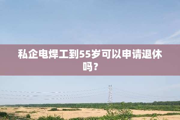 私企电焊工到55岁可以申请退休吗？
