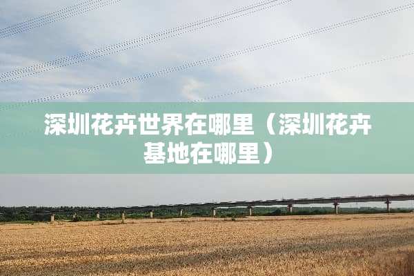 深圳花卉世界在哪里（深圳花卉基地在哪里）
