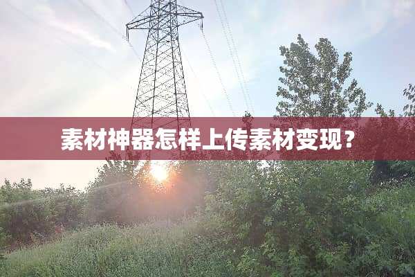 素材神器怎样上传素材变现？