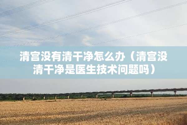 清宫没有清干净怎么办（清宫没清干净是医生技术问题吗）