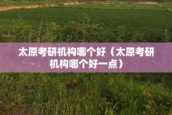 太原考研机构哪个好（太原考研机构哪个好一点）
