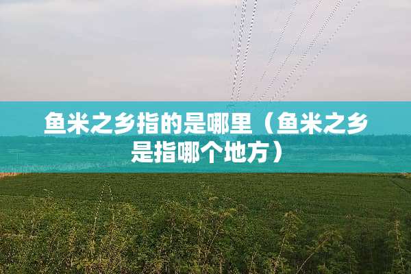 鱼米之乡指的是哪里（鱼米之乡是指哪个地方）