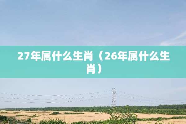 27年属什么生肖（26年属什么生肖）