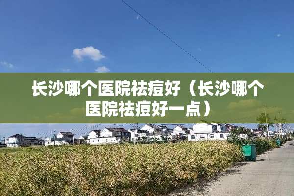 长沙哪个医院祛痘好（长沙哪个医院祛痘好一点）