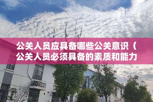 公关人员应具备哪些公关意识（公关人员必须具备的素质和能力）