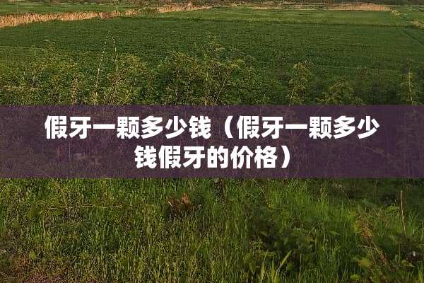 假牙一颗多少钱（假牙一颗多少钱假牙的价格）