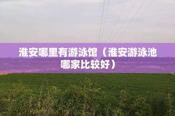 淮安哪里有游泳馆（淮安游泳池哪家比较好）
