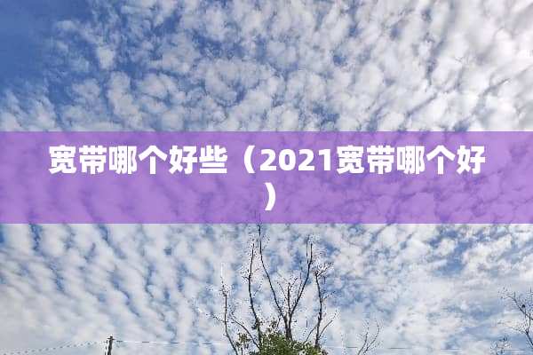 宽带哪个好些（2021宽带哪个好）