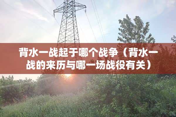 背水一战起于哪个战争（背水一战的来历与哪一场战役有关）