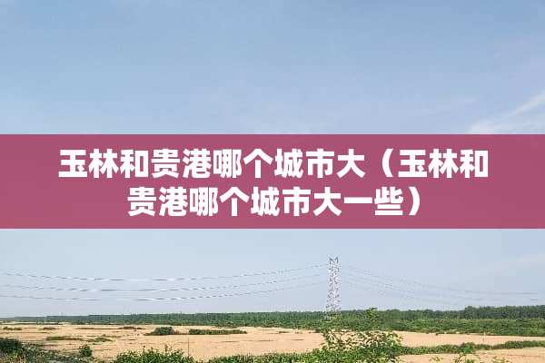 玉林和贵港哪个城市大（玉林和贵港哪个城市大一些）