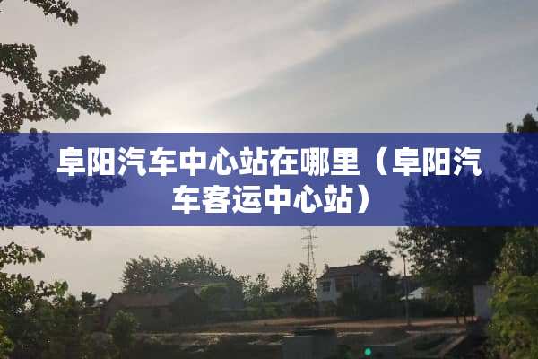 阜阳汽车中心站在哪里（阜阳汽车客运中心站）