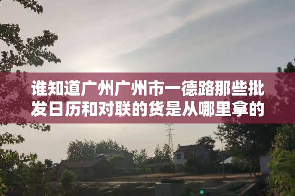 谁知道广州广州市一德路那些批发日历和对联的货是从哪里拿的？