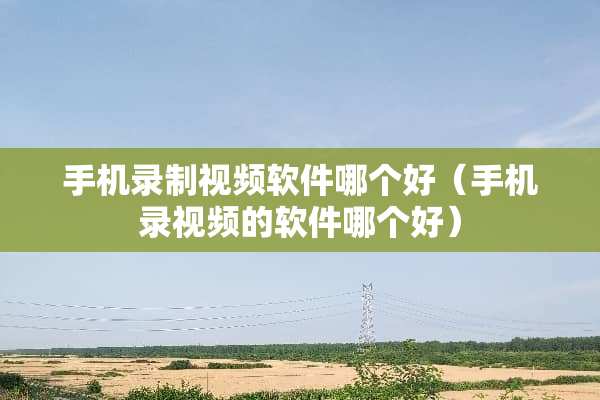 手机录制视频软件哪个好（手机录视频的软件哪个好）