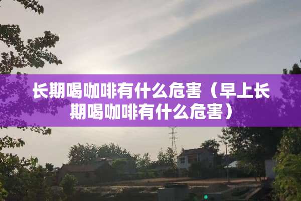 长期喝咖啡有什么危害（早上长期喝咖啡有什么危害）