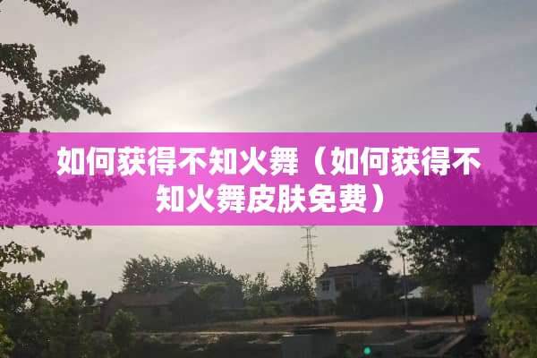 如何获得不知火舞（如何获得不知火舞皮肤免费）