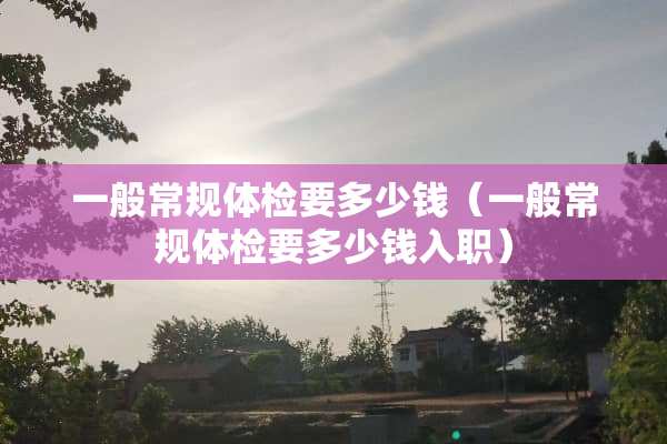 一般常规体检要多少钱（一般常规体检要多少钱入职）