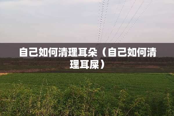 自己如何清理耳朵（自己如何清理耳屎）