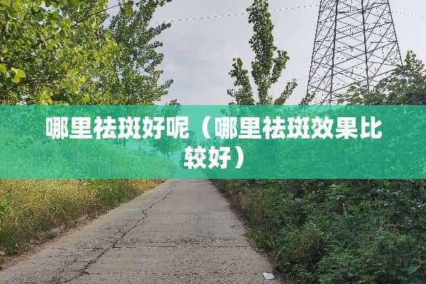 哪里祛斑好呢（哪里祛斑效果比较好）