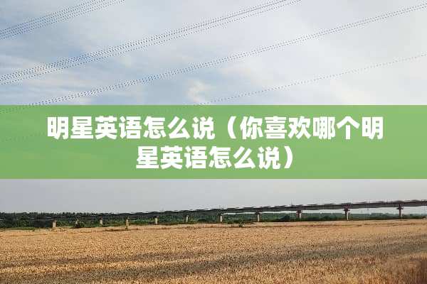 明星英语怎么说（你喜欢哪个明星英语怎么说）