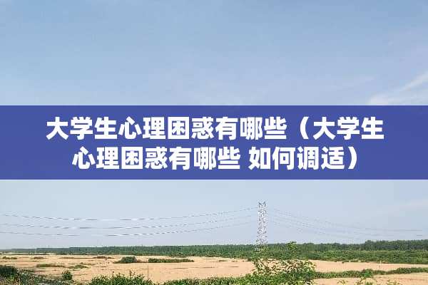 大学生心理困惑有哪些（大学生心理困惑有哪些 如何调适）