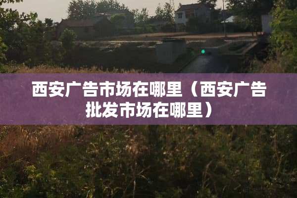 西安广告市场在哪里（西安广告批发市场在哪里）