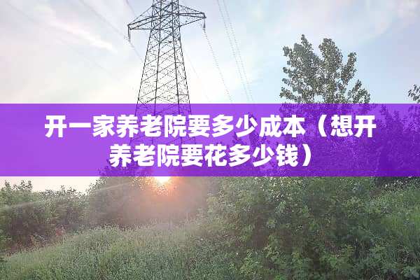 开一家养老院要多少成本（想开养老院要花多少钱）