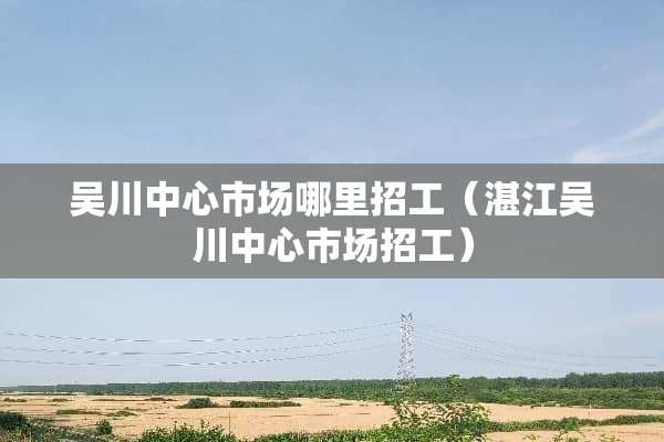 吴川中心市场哪里招工（湛江吴川中心市场招工）