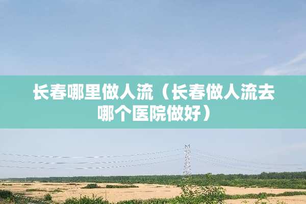 长春哪里做人流（长春做人流去哪个医院做好）
