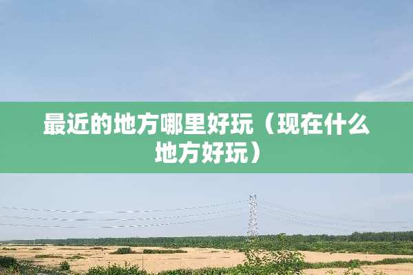 最近的地方哪里好玩（现在什么地方好玩）