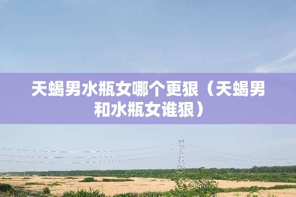 天蝎男水瓶女哪个更狠（天蝎男和水瓶女谁狠）