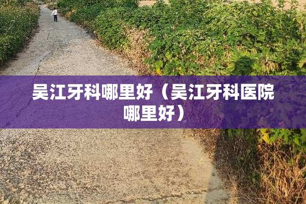 吴江牙科哪里好（吴江牙科医院哪里好）