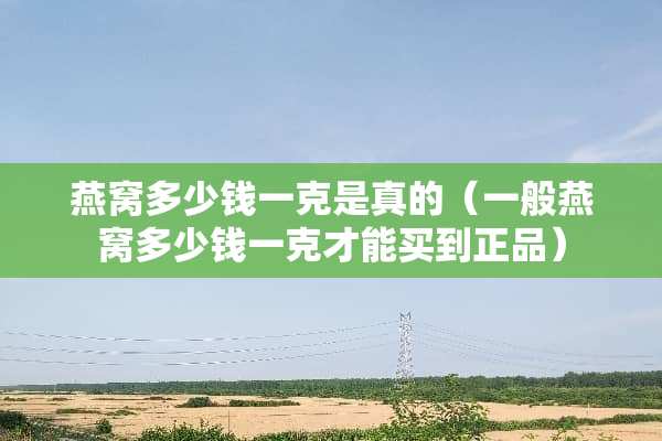 燕窝多少钱一克是真的（一般燕窝多少钱一克才能买到正品）