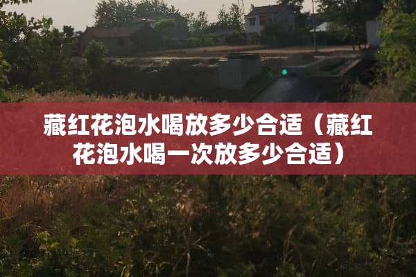 藏红花泡水喝放多少合适（藏红花泡水喝一次放多少合适）