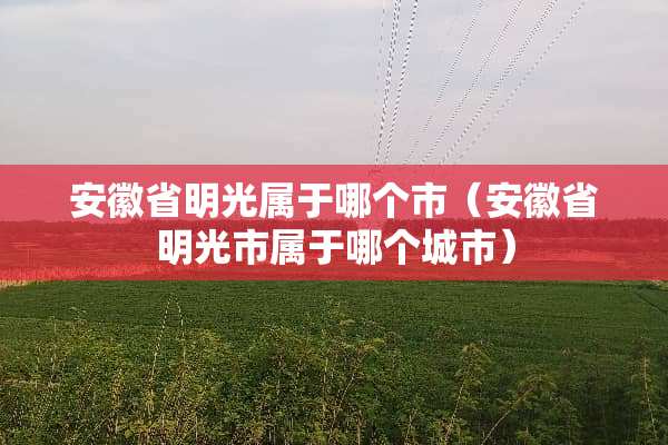 安徽省明光属于哪个市（安徽省明光市属于哪个城市）
