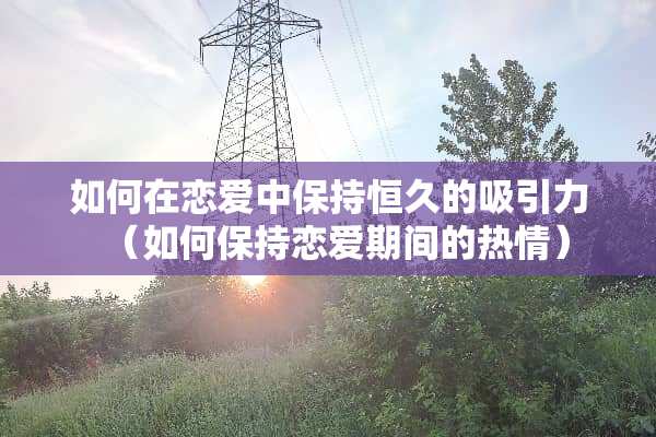 如何在恋爱中保持恒久的吸引力（如何保持恋爱期间的热情）