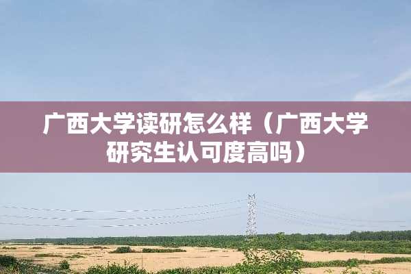广西大学读研怎么样（广西大学研究生认可度高吗）