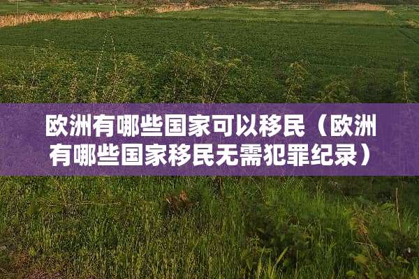 欧洲有哪些国家可以移民（欧洲有哪些国家移民无需犯罪纪录）