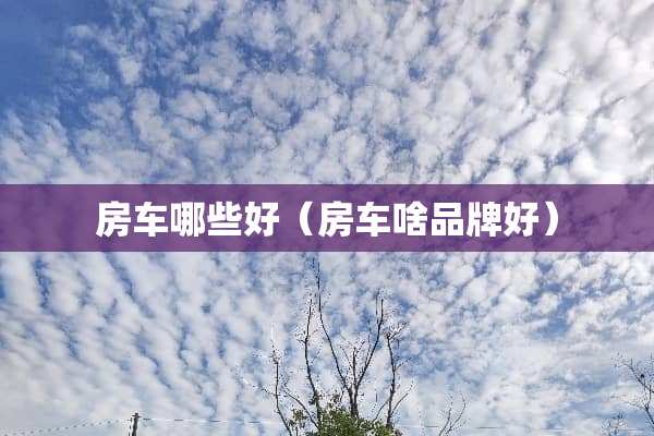 房车哪些好（房车啥品牌好）