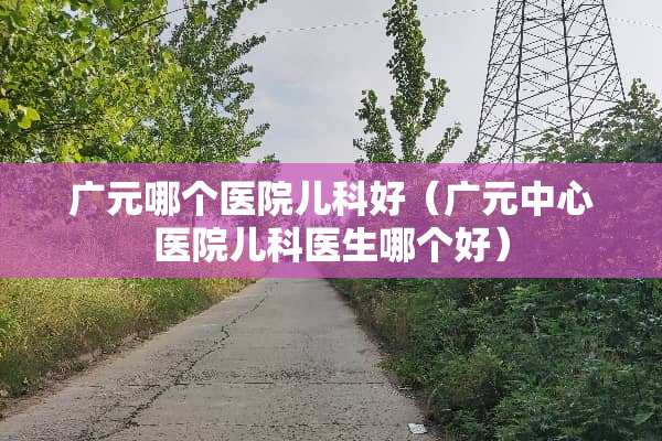 广元哪个医院儿科好（广元中心医院儿科医生哪个好）