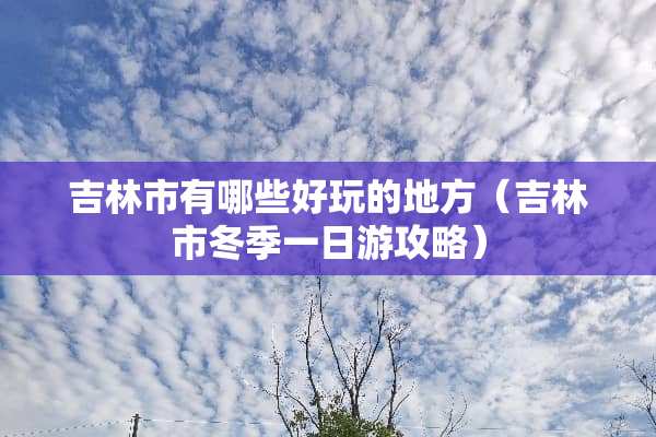 吉林市有哪些好玩的地方（吉林市冬季一日游攻略）